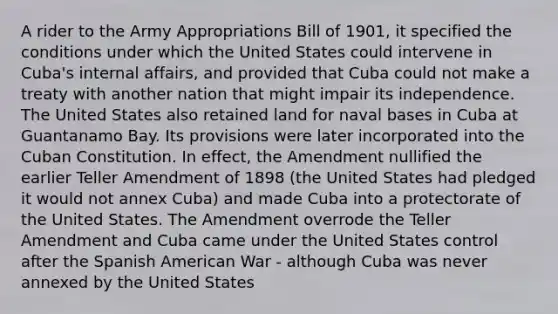 A rider to the Army Appropriations Bill of 1901, it specified the conditions under which the United States could intervene in Cuba's internal affairs, and provided that Cuba could not make a treaty with another nation that might impair its independence. The United States also retained land for naval bases in Cuba at Guantanamo Bay. Its provisions were later incorporated into the Cuban Constitution. In effect, the Amendment nullified the earlier Teller Amendment of 1898 (the United States had pledged it would not annex Cuba) and made Cuba into a protectorate of the United States. The Amendment overrode the Teller Amendment and Cuba came under the United States control after the Spanish American War - although Cuba was never annexed by the United States