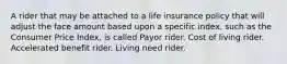 A rider that may be attached to a life insurance policy that will adjust the face amount based upon a specific index, such as the Consumer Price Index, is called Payor rider. Cost of living rider. Accelerated benefit rider. Living need rider.