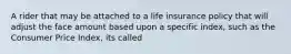 A rider that may be attached to a life insurance policy that will adjust the face amount based upon a specific index, such as the Consumer Price Index, its called