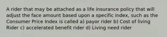 A rider that may be attached as a life insurance policy that will adjust the face amount based upon a specific index, such as the Consumer Price Index is called a) payor rider b) Cost of living Rider c) accelerated benefit rider d) Living need rider