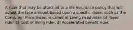 A rider that may be attached to a life insurance policy that will adjust the face amount based upon a specific index, such as the Consumer Price Index, is called a) Living need rider. b) Payor rider. c) Cost of living rider. d) Accelerated benefit rider.