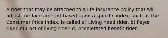 A rider that may be attached to a life insurance policy that will adjust the face amount based upon a specific index, such as the Consumer Price Index, is called a) Living need rider. b) Payor rider. c) Cost of living rider. d) Accelerated benefit rider.