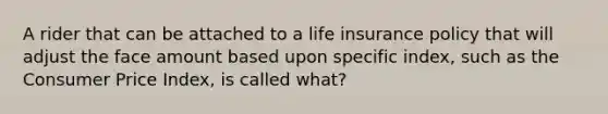 A rider that can be attached to a life insurance policy that will adjust the face amount based upon specific index, such as the Consumer Price Index, is called what?