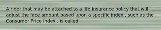A rider that may be attached to a life insurance policy that will adjust the face amount based upon a specific index , such as the Consumer Price Index , is called