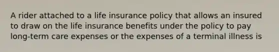 A rider attached to a life insurance policy that allows an insured to draw on the life insurance benefits under the policy to pay long-term care expenses or the expenses of a terminal illness is