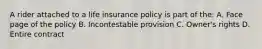 A rider attached to a life insurance policy is part of the: A. Face page of the policy B. Incontestable provision C. Owner's rights D. Entire contract