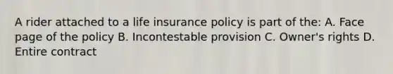 A rider attached to a life insurance policy is part of the: A. Face page of the policy B. Incontestable provision C. Owner's rights D. Entire contract