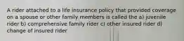 A rider attached to a life insurance policy that provided coverage on a spouse or other family members is called the a) juvenile rider b) comprehensive family rider c) other insured rider d) change of insured rider