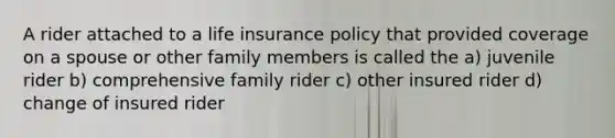 A rider attached to a life insurance policy that provided coverage on a spouse or other family members is called the a) juvenile rider b) comprehensive family rider c) other insured rider d) change of insured rider