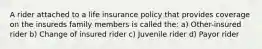 A rider attached to a life insurance policy that provides coverage on the insureds family members is called the: a) Other-insured rider b) Change of insured rider c) Juvenile rider d) Payor rider