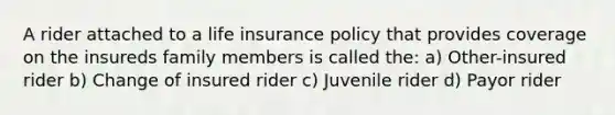 A rider attached to a life insurance policy that provides coverage on the insureds family members is called the: a) Other-insured rider b) Change of insured rider c) Juvenile rider d) Payor rider