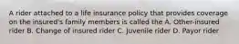 A rider attached to a life insurance policy that provides coverage on the insured's family members is called the A. Other-insured rider B. Change of insured rider C. Juvenile rider D. Payor rider