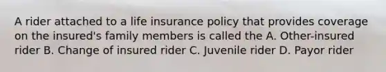 A rider attached to a life insurance policy that provides coverage on the insured's family members is called the A. Other-insured rider B. Change of insured rider C. Juvenile rider D. Payor rider