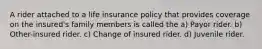 A rider attached to a life insurance policy that provides coverage on the insured's family members is called the a) Payor rider. b) Other-insured rider. c) Change of insured rider. d) Juvenile rider.