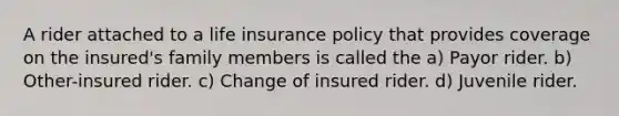 A rider attached to a life insurance policy that provides coverage on the insured's family members is called the a) Payor rider. b) Other-insured rider. c) Change of insured rider. d) Juvenile rider.