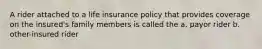 A rider attached to a life insurance policy that provides coverage on the insured's family members is called the a. payor rider b. other-insured rider