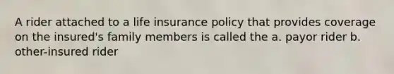 A rider attached to a life insurance policy that provides coverage on the insured's family members is called the a. payor rider b. other-insured rider