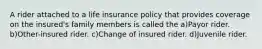 A rider attached to a life insurance policy that provides coverage on the insured's family members is called the a)Payor rider. b)Other-insured rider. c)Change of insured rider. d)Juvenile rider.