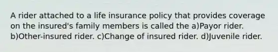 A rider attached to a life insurance policy that provides coverage on the insured's family members is called the a)Payor rider. b)Other-insured rider. c)Change of insured rider. d)Juvenile rider.