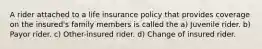 A rider attached to a life insurance policy that provides coverage on the insured's family members is called the a) Juvenile rider. b) Payor rider. c) Other-insured rider. d) Change of insured rider.