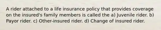 A rider attached to a life insurance policy that provides coverage on the insured's family members is called the a) Juvenile rider. b) Payor rider. c) Other-insured rider. d) Change of insured rider.