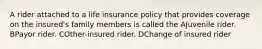 A rider attached to a life insurance policy that provides coverage on the insured's family members is called the AJuvenile rider. BPayor rider. COther-insured rider. DChange of insured rider