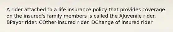 A rider attached to a life insurance policy that provides coverage on the insured's family members is called the AJuvenile rider. BPayor rider. COther-insured rider. DChange of insured rider