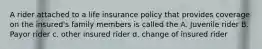 A rider attached to a life insurance policy that provides coverage on the insured's family members is called the A. Juvenile rider B. Payor rider c. other insured rider d. change of insured rider