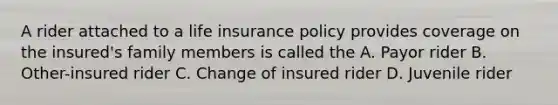 A rider attached to a life insurance policy provides coverage on the insured's family members is called the A. Payor rider B. Other-insured rider C. Change of insured rider D. Juvenile rider