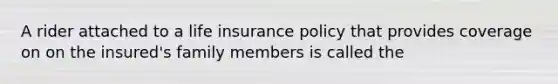 A rider attached to a life insurance policy that provides coverage on on the insured's family members is called the