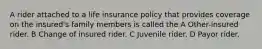 A rider attached to a life insurance policy that provides coverage on the insured's family members is called the A Other-insured rider. B Change of insured rider. C Juvenile rider. D Payor rider.