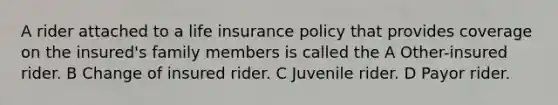 A rider attached to a life insurance policy that provides coverage on the insured's family members is called the A Other-insured rider. B Change of insured rider. C Juvenile rider. D Payor rider.