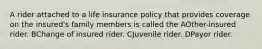 A rider attached to a life insurance policy that provides coverage on the insured's family members is called the AOther-insured rider. BChange of insured rider. CJuvenile rider. DPayor rider.