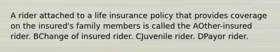 A rider attached to a life insurance policy that provides coverage on the insured's family members is called the AOther-insured rider. BChange of insured rider. CJuvenile rider. DPayor rider.