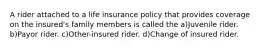 A rider attached to a life insurance policy that provides coverage on the insured's family members is called the a)Juvenile rider. b)Payor rider. c)Other-insured rider. d)Change of insured rider.