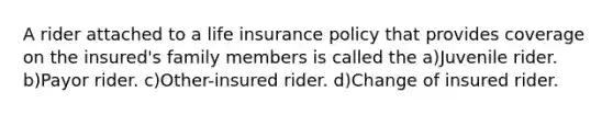 A rider attached to a life insurance policy that provides coverage on the insured's family members is called the a)Juvenile rider. b)Payor rider. c)Other-insured rider. d)Change of insured rider.