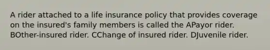 A rider attached to a life insurance policy that provides coverage on the insured's family members is called the APayor rider. BOther-insured rider. CChange of insured rider. DJuvenile rider.