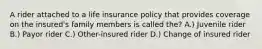 A rider attached to a life insurance policy that provides coverage on the insured's family members is called the? A.) Juvenile rider B.) Payor rider C.) Other-insured rider D.) Change of insured rider