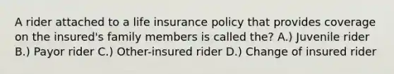 A rider attached to a life insurance policy that provides coverage on the insured's family members is called the? A.) Juvenile rider B.) Payor rider C.) Other-insured rider D.) Change of insured rider