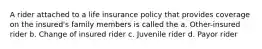 A rider attached to a life insurance policy that provides coverage on the insured's family members is called the a. Other-insured rider b. Change of insured rider c. Juvenile rider d. Payor rider