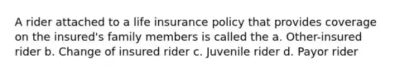 A rider attached to a life insurance policy that provides coverage on the insured's family members is called the a. Other-insured rider b. Change of insured rider c. Juvenile rider d. Payor rider