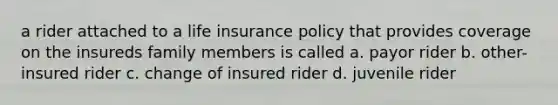 a rider attached to a life insurance policy that provides coverage on the insureds family members is called a. payor rider b. other-insured rider c. change of insured rider d. juvenile rider