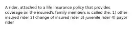 A rider, attached to a life insurance policy that provides coverage on the insured's family members is called the: 1) other-insured rider 2) change of insured rider 3) juvenile rider 4) payor rider