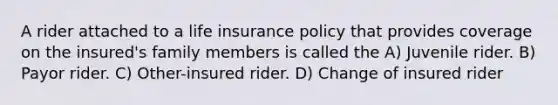 A rider attached to a life insurance policy that provides coverage on the insured's family members is called the A) Juvenile rider. B) Payor rider. C) Other-insured rider. D) Change of insured rider