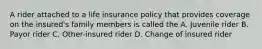 A rider attached to a life insurance policy that provides coverage on the insured's family members is called the A. Juvenile rider B. Payor rider C. Other-insured rider D. Change of insured rider