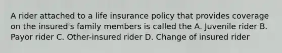 A rider attached to a life insurance policy that provides coverage on the insured's family members is called the A. Juvenile rider B. Payor rider C. Other-insured rider D. Change of insured rider