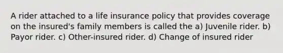 A rider attached to a life insurance policy that provides coverage on the insured's family members is called the a) Juvenile rider. b) Payor rider. c) Other-insured rider. d) Change of insured rider