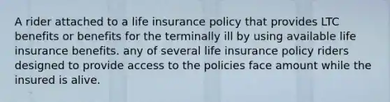 A rider attached to a life insurance policy that provides LTC benefits or benefits for the terminally ill by using available life insurance benefits. any of several life insurance policy riders designed to provide access to the policies face amount while the insured is alive.