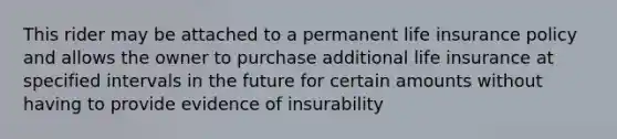 This rider may be attached to a permanent life insurance policy and allows the owner to purchase additional life insurance at specified intervals in the future for certain amounts without having to provide evidence of insurability