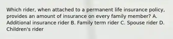 Which rider, when attached to a permanent life insurance policy, provides an amount of insurance on every family member? A. Additional insurance rider B. Family term rider C. Spouse rider D. Children's rider